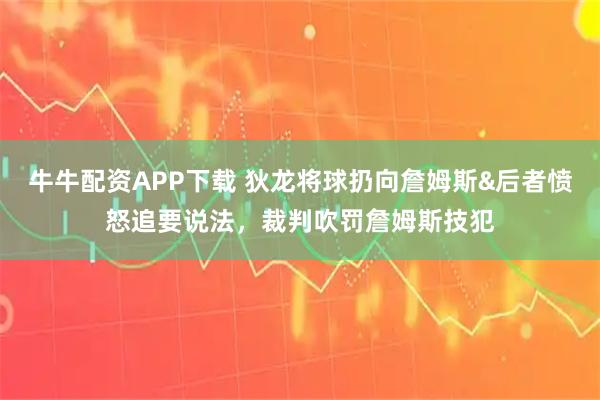 牛牛配资APP下载 狄龙将球扔向詹姆斯&后者愤怒追要说法，裁判吹罚詹姆斯技犯