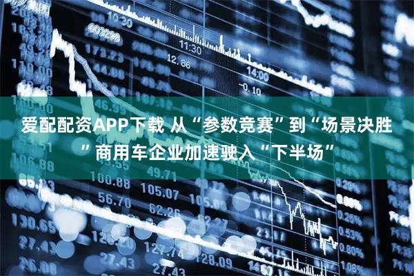 爱配配资APP下载 从“参数竞赛”到“场景决胜”商用车企业加速驶入“下半场”