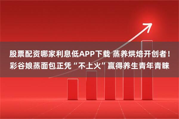 股票配资哪家利息低APP下载 蒸养烘焙开创者！彩谷娘蒸面包正凭“不上火”赢得养生青年青睐