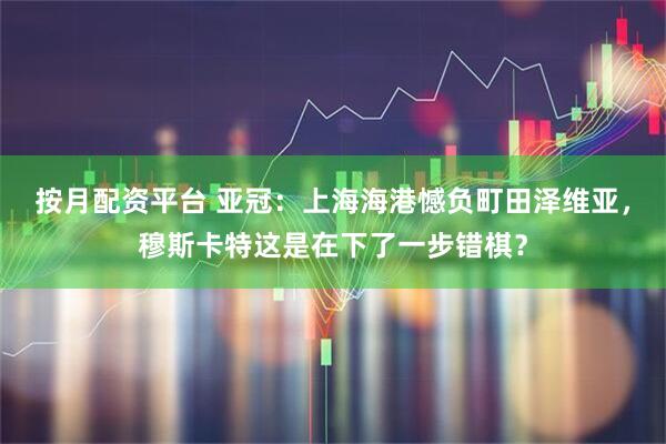 按月配资平台 亚冠：上海海港憾负町田泽维亚，穆斯卡特这是在下了一步错棋？