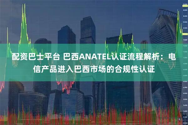 配资巴士平台 巴西ANATEL认证流程解析：电信产品进入巴西市场的合规性认证