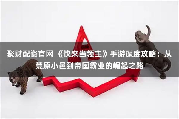 聚财配资官网 《快来当领主》手游深度攻略：从荒原小邑到帝国霸业的崛起之路