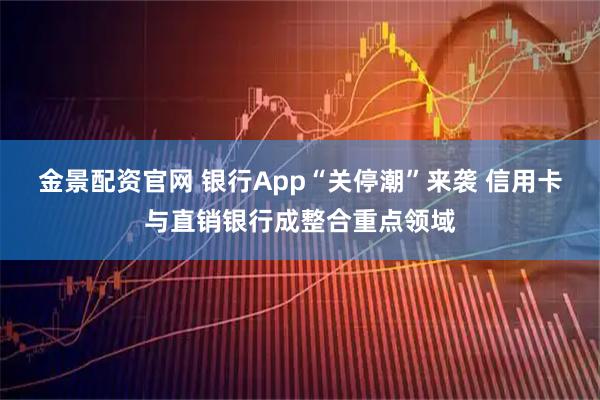 金景配资官网 银行App“关停潮”来袭 信用卡与直销银行成整合重点领域