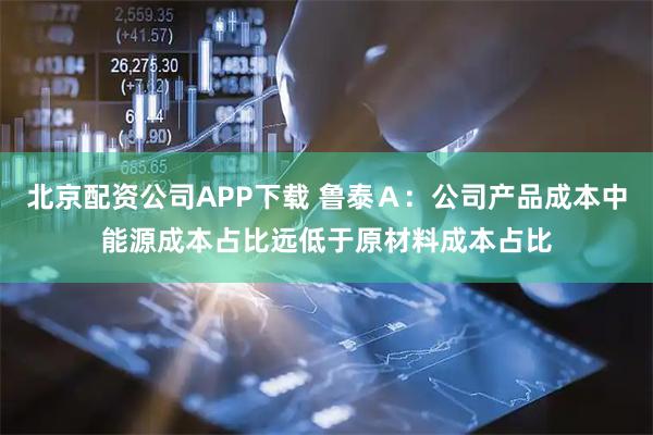 北京配资公司APP下载 鲁泰Ａ：公司产品成本中能源成本占比远低于原材料成本占比