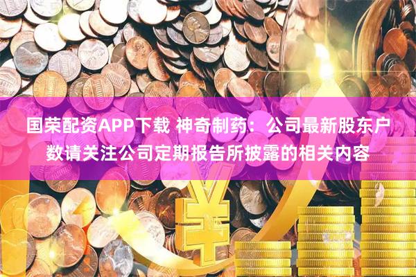 国荣配资APP下载 神奇制药：公司最新股东户数请关注公司定期报告所披露的相关内容