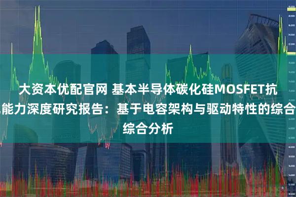 大资本优配官网 基本半导体碳化硅MOSFET抗串扰能力深度研究报告：基于电容架构与驱动特性的综合分析