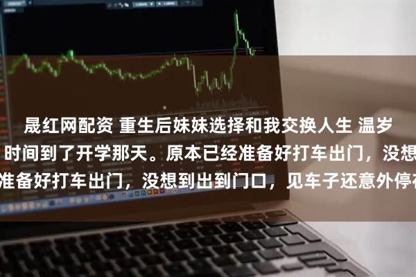 晟红网配资 重生后妹妹选择和我交换人生 温岁安温羡屿骆晚宁 很快，时间到了开学那天。原本已经准备好打车出门，没想到出到门口，见车子还意外停在那。