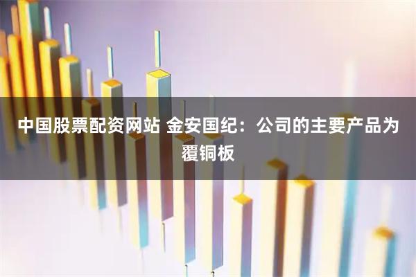 中国股票配资网站 金安国纪：公司的主要产品为覆铜板