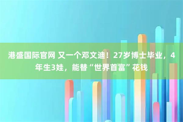 港盛国际官网 又一个邓文迪！27岁博士毕业，4年生3娃，能替“世界首富”花钱