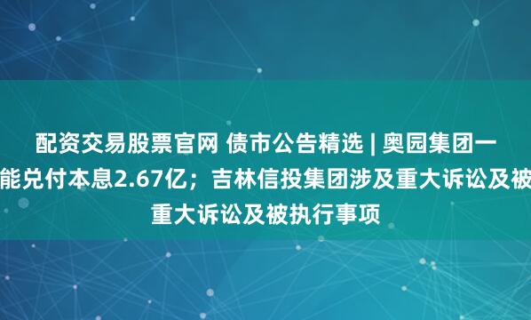 配资交易股票官网 债市公告精选 | 奥园集团一期债券未能兑付本息2.67亿；吉林信投集团涉及重大诉讼及被执行事项