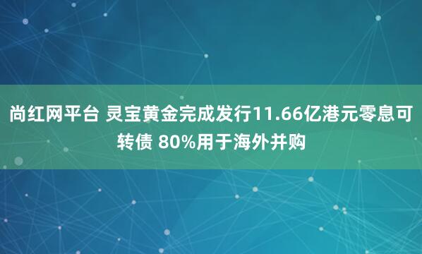 尚红网平台 灵宝黄金完成发行11.66亿港元零息可转债 80%用于海外并购