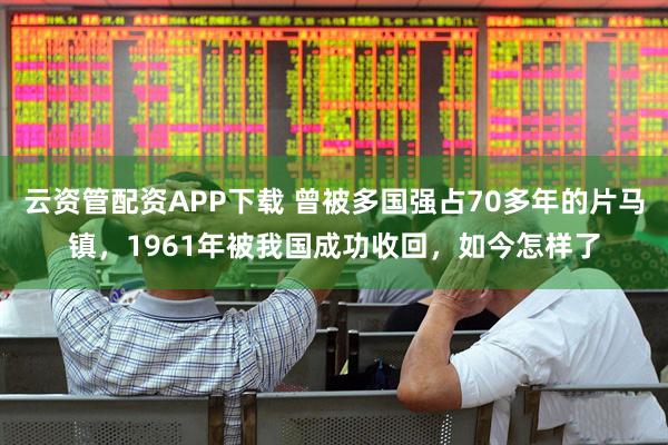 云资管配资APP下载 曾被多国强占70多年的片马镇，1961年被我国成功收回，如今怎样了