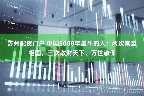 苏州配资门户 中国5000年最牛的人：两次官至相国，三次散财天下，万世敬仰
