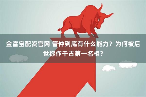 金富宝配资官网 管仲到底有什么能力？为何被后世称作千古第一名相？