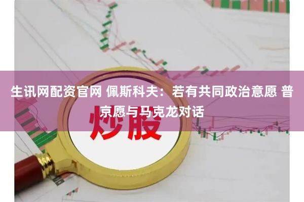 生讯网配资官网 佩斯科夫：若有共同政治意愿 普京愿与马克龙对话