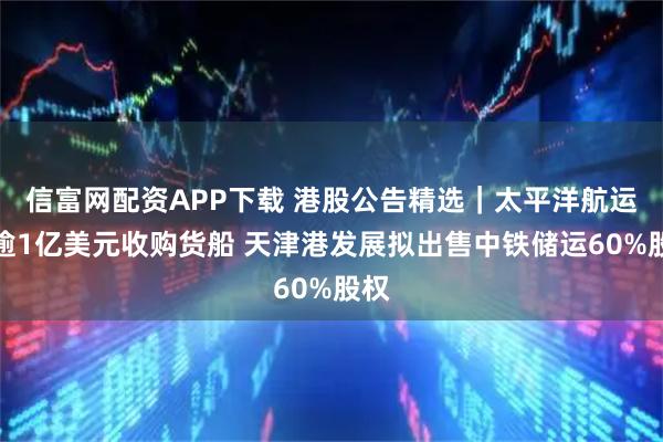信富网配资APP下载 港股公告精选｜太平洋航运拟逾1亿美元收购货船 天津港发展拟出售中铁储运60%股权