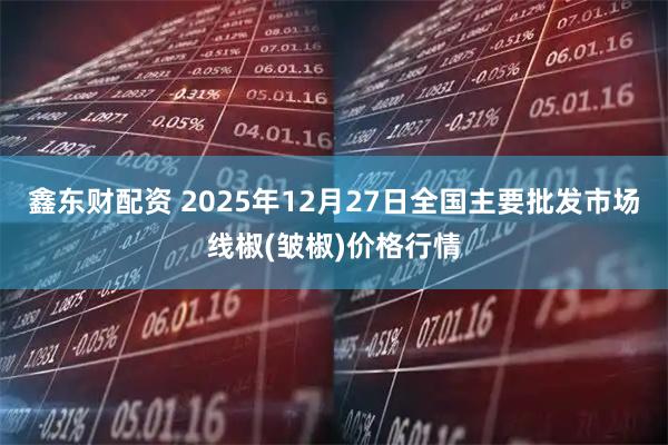 鑫东财配资 2025年12月27日全国主要批发市场线椒(皱椒)价格行情