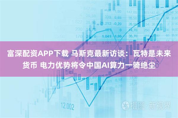 富深配资APP下载 马斯克最新访谈：瓦特是未来货币 电力优势将令中国AI算力一骑绝尘