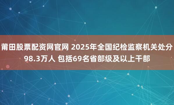 莆田股票配资网官网 2025年全国纪检监察机关处分98.3万人 包括69名省部级及以上干部