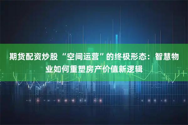 期货配资炒股 “空间运营”的终极形态：智慧物业如何重塑房产价值新逻辑
