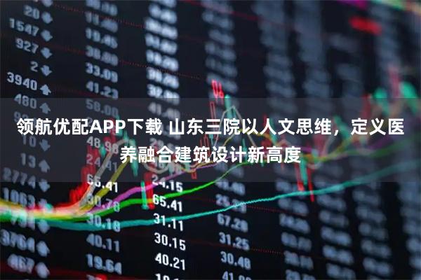 领航优配APP下载 山东三院以人文思维,定义医养融合建筑设计新高度
