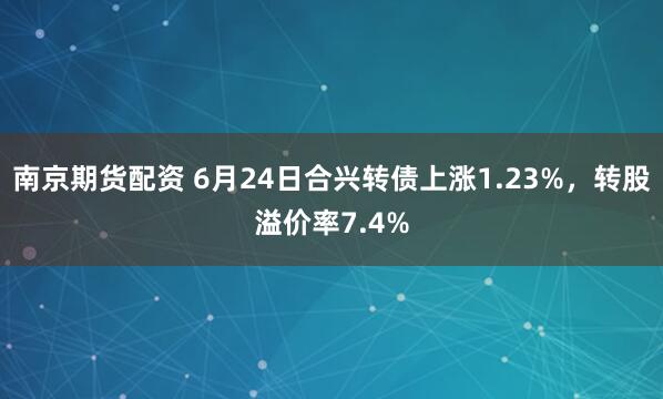南京期货配资 6月24日合兴转债上涨1.23%，转股溢价率7.4%