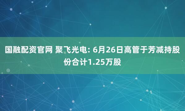 国融配资官网 聚飞光电: 6月26日高管于芳减持股份合计1.25万股