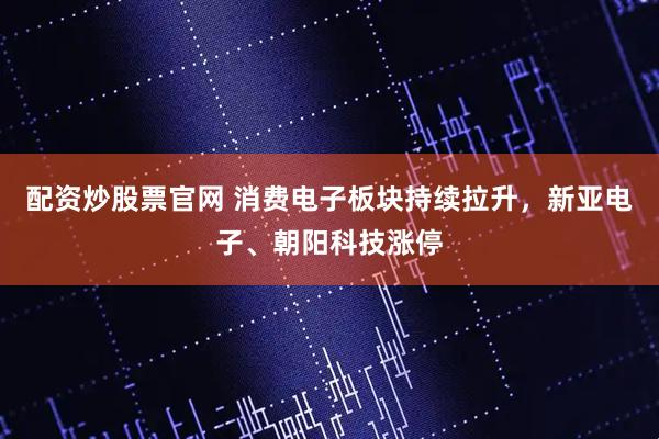 配资炒股票官网 消费电子板块持续拉升，新亚电子、朝阳科技涨停