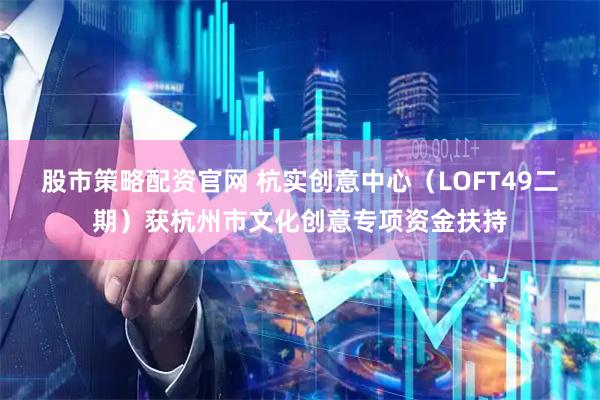 股市策略配资官网 杭实创意中心（LOFT49二期）获杭州市文化创意专项资金扶持