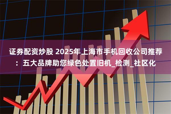 证券配资炒股 2025年上海市手机回收公司推荐：五大品牌助您绿色处置旧机_检测_社区化