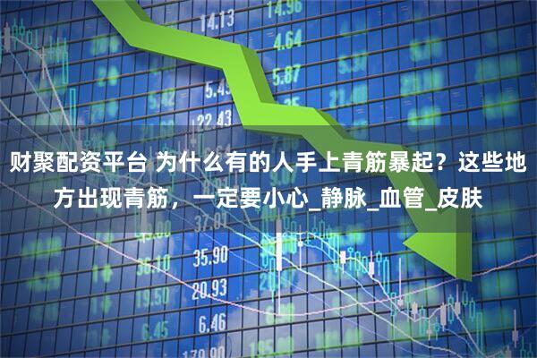 财聚配资平台 为什么有的人手上青筋暴起？这些地方出现青筋，一定要小心_静脉_血管_皮肤