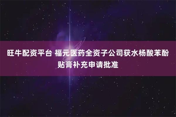 旺牛配资平台 福元医药全资子公司获水杨酸苯酚贴膏补充申请批准