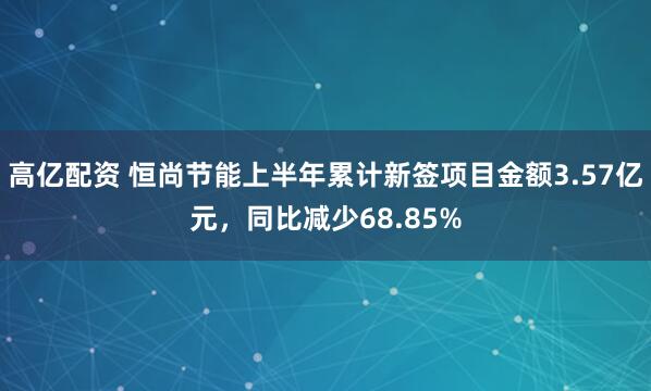 高亿配资 恒尚节能上半年累计新签项目金额3.57亿元，同比减少68.85%