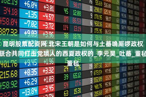 昆明股票配资网 北宋王朝是如何与土蕃唃厮啰政权联合共同打击党项人的西夏政权的_李元昊_吐蕃_董毡