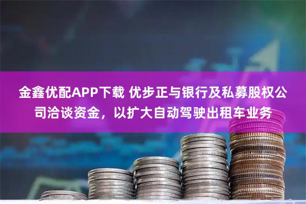 金鑫优配APP下载 优步正与银行及私募股权公司洽谈资金，以扩大自动驾驶出租车业务