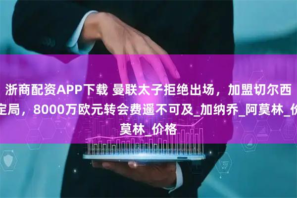 浙商配资APP下载 曼联太子拒绝出场,加盟切尔西成定局,8000万欧元转会费遥不可及_加纳乔_阿莫林_价格