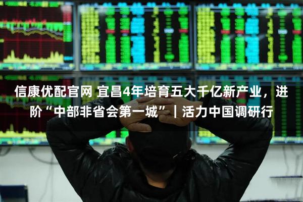 信康优配官网 宜昌4年培育五大千亿新产业，进阶“中部非省会第一城”｜活力中国调研行