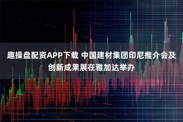 趣操盘配资APP下载 中国建材集团印尼推介会及创新成果展在雅加达举办