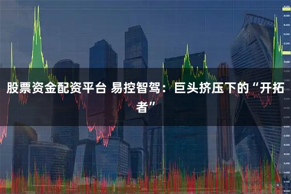 股票资金配资平台 易控智驾：巨头挤压下的“开拓者”