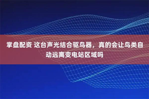 掌盘配资 这台声光结合驱鸟器，真的会让鸟类自动远离变电站区域吗